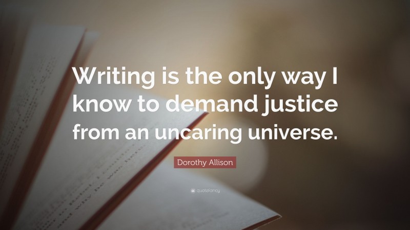 Dorothy Allison Quote: “Writing is the only way I know to demand justice from an uncaring universe.”