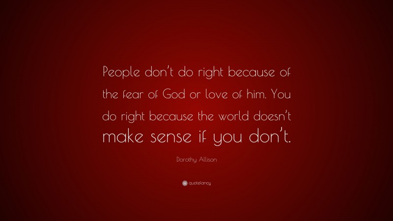 Dorothy Allison Quote: “People don’t do right because of the fear of God or love of him. You do right because the world doesn’t make sense if you don’t.”