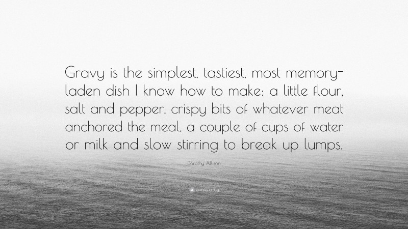 Dorothy Allison Quote: “Gravy is the simplest, tastiest, most memory-laden dish I know how to make: a little flour, salt and pepper, crispy bits of whatever meat anchored the meal, a couple of cups of water or milk and slow stirring to break up lumps.”