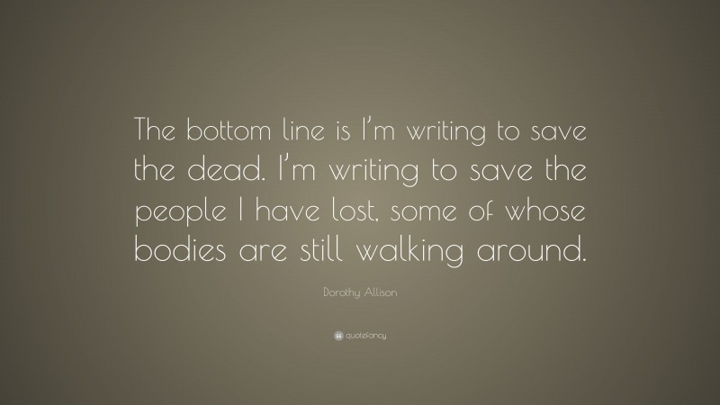 Dorothy Allison Quote: “The bottom line is I’m writing to save the dead. I’m writing to save the people I have lost, some of whose bodies are still walking around.”