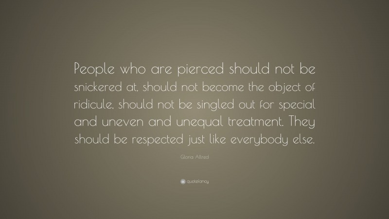 Gloria Allred Quote: “People who are pierced should not be snickered at, should not become the object of ridicule, should not be singled out for special and uneven and unequal treatment. They should be respected just like everybody else.”