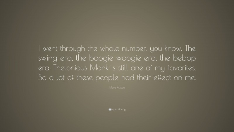 Mose Allison Quote: “I went through the whole number, you know. The swing era, the boogie woogie era, the bebop era. Thelonious Monk is still one of my favorites. So a lot of these people had their effect on me.”
