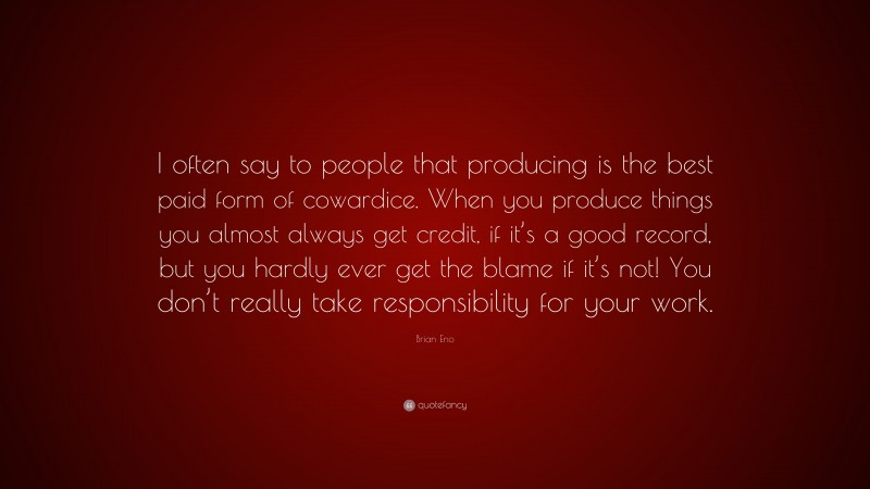 Brian Eno Quote: “I often say to people that producing is the best paid form of cowardice. When you produce things you almost always get credit, if it’s a good record, but you hardly ever get the blame if it’s not! You don’t really take responsibility for your work.”