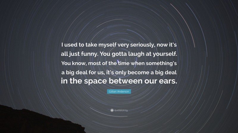 Gillian Anderson Quote: “I used to take myself very seriously, now it’s all just funny. You gotta laugh at yourself. You know, most of the time when something’s a big deal for us, it’s only become a big deal in the space between our ears.”