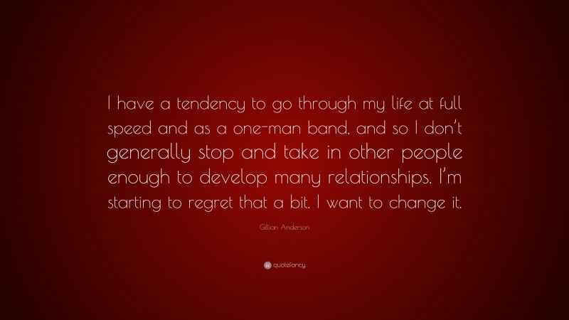 Gillian Anderson Quote: “I have a tendency to go through my life at full speed and as a one-man band, and so I don’t generally stop and take in other people enough to develop many relationships. I’m starting to regret that a bit. I want to change it.”