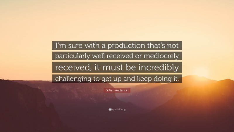 Gillian Anderson Quote: “I’m sure with a production that’s not particularly well received or mediocrely received, it must be incredibly challenging to get up and keep doing it.”