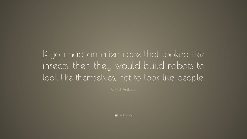 Kevin J. Anderson Quote: “If you had an alien race that looked like insects, then they would build robots to look like themselves, not to look like people.”