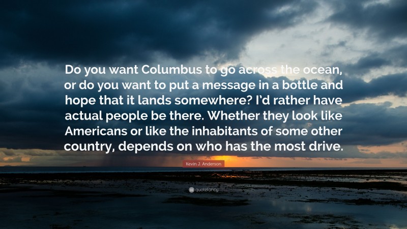 Kevin J. Anderson Quote: “Do you want Columbus to go across the ocean, or do you want to put a message in a bottle and hope that it lands somewhere? I’d rather have actual people be there. Whether they look like Americans or like the inhabitants of some other country, depends on who has the most drive.”