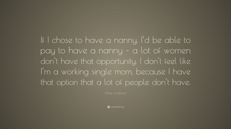 Gillian Anderson Quote: “If I chose to have a nanny, I’d be able to pay to have a nanny – a lot of women don’t have that opportunity. I don’t feel like I’m a working single mom, because I have that option that a lot of people don’t have.”