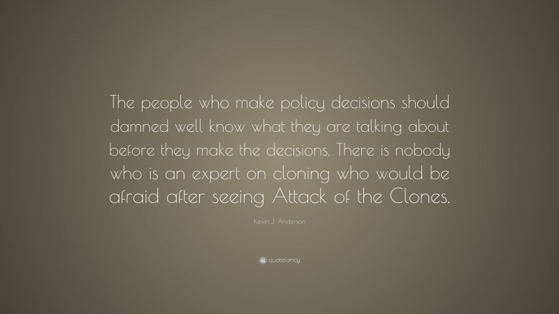 Kevin J. Anderson Quote: “The people who make policy decisions should damned well know what they are talking about before they make the decisions. There is nobody who is an expert on cloning who would be afraid after seeing Attack of the Clones.”