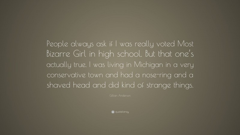 Gillian Anderson Quote: “People always ask if I was really voted Most Bizarre Girl in high school. But that one’s actually true. I was living in Michigan in a very conservative town and had a nose-ring and a shaved head and did kind of strange things.”