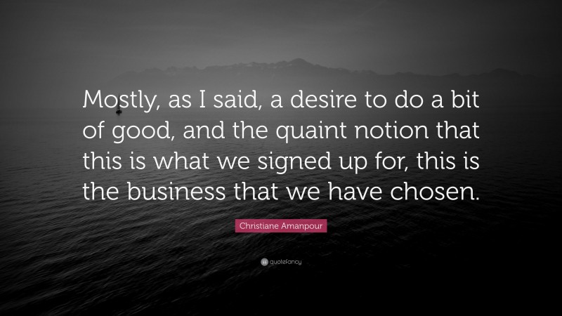 Christiane Amanpour Quote: “Mostly, as I said, a desire to do a bit of good, and the quaint notion that this is what we signed up for, this is the business that we have chosen.”