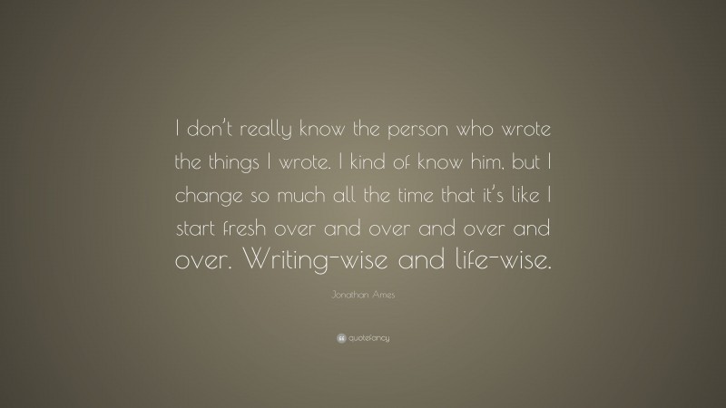Jonathan Ames Quote: “I don’t really know the person who wrote the things I wrote. I kind of know him, but I change so much all the time that it’s like I start fresh over and over and over and over. Writing-wise and life-wise.”