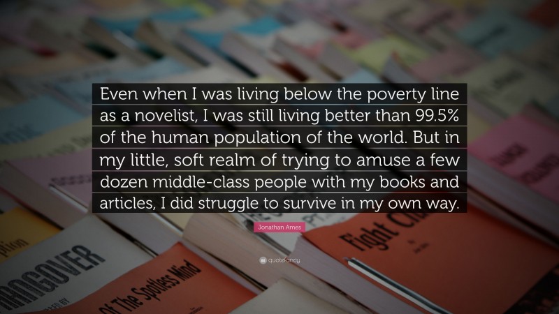 Jonathan Ames Quote: “Even when I was living below the poverty line as a novelist, I was still living better than 99.5% of the human population of the world. But in my little, soft realm of trying to amuse a few dozen middle-class people with my books and articles, I did struggle to survive in my own way.”