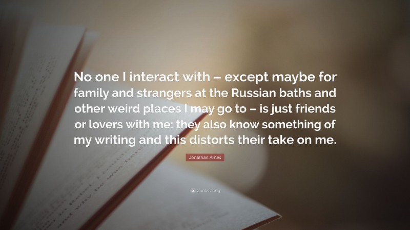 Jonathan Ames Quote: “No one I interact with – except maybe for family and strangers at the Russian baths and other weird places I may go to – is just friends or lovers with me: they also know something of my writing and this distorts their take on me.”