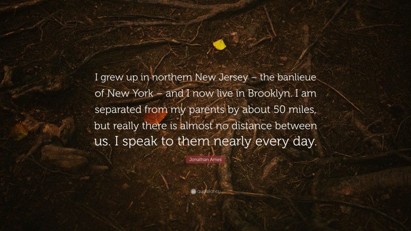 Jonathan Ames Quote: “I grew up in northern New Jersey – the banlieue of New York – and I now live in Brooklyn. I am separated from my parents by about 50 miles, but really there is almost no distance between us. I speak to them nearly every day.”