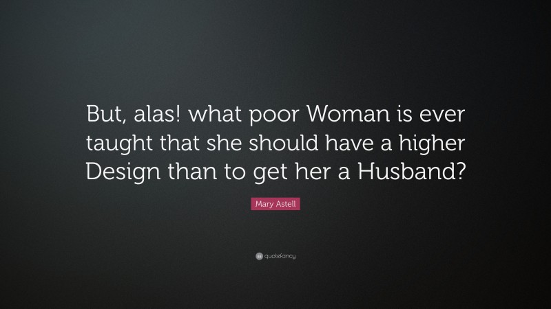 Mary Astell Quote: “But, alas! what poor Woman is ever taught that she should have a higher Design than to get her a Husband?”