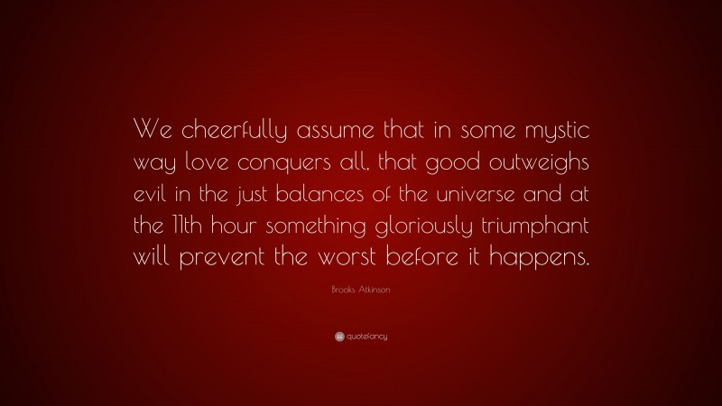 Brooks Atkinson Quote: “We cheerfully assume that in some mystic way love conquers all, that good outweighs evil in the just balances of the universe and at the 11th hour something gloriously triumphant will prevent the worst before it happens.”