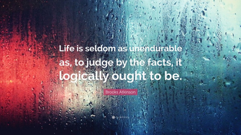 Brooks Atkinson Quote: “Life is seldom as unendurable as, to judge by the facts, it logically ought to be.”