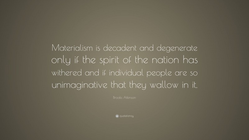 Brooks Atkinson Quote: “Materialism is decadent and degenerate only if the spirit of the nation has withered and if individual people are so unimaginative that they wallow in it.”