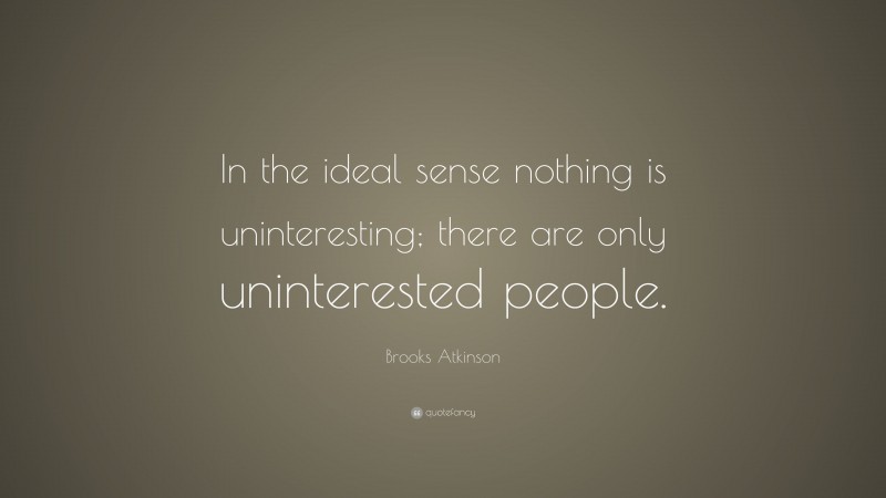 Brooks Atkinson Quote: “In the ideal sense nothing is uninteresting; there are only uninterested people.”