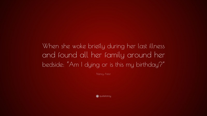 Nancy Astor Quote: “When she woke briefly during her last illness and found all her family around her bedside: “Am I dying or is this my birthday?””