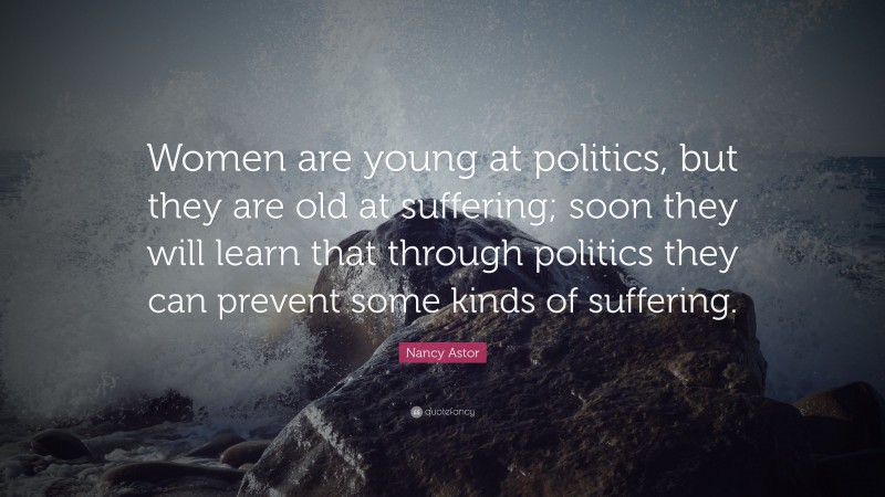 Nancy Astor Quote: “Women are young at politics, but they are old at suffering; soon they will learn that through politics they can prevent some kinds of suffering.”