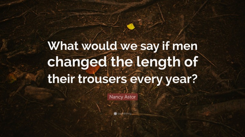 Nancy Astor Quote: “What would we say if men changed the length of their trousers every year?”
