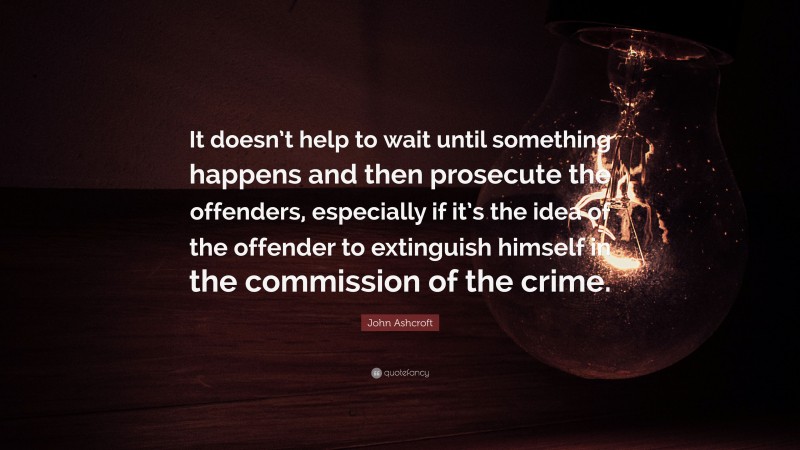 John Ashcroft Quote: “It doesn’t help to wait until something happens and then prosecute the offenders, especially if it’s the idea of the offender to extinguish himself in the commission of the crime.”