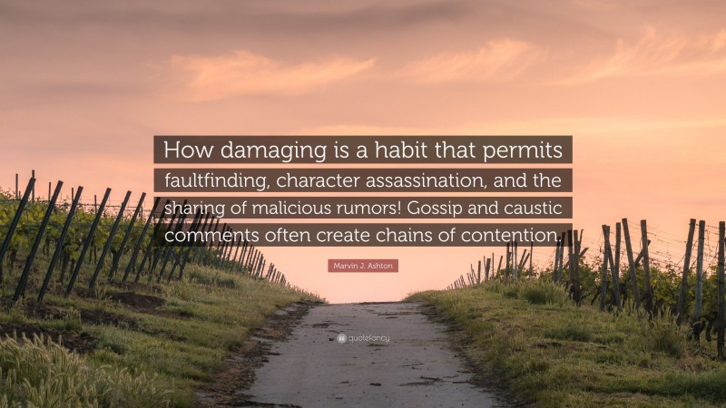 Marvin J. Ashton Quote: “How damaging is a habit that permits faultfinding, character assassination, and the sharing of malicious rumors! Gossip and caustic comments often create chains of contention.”