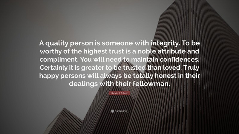 Marvin J. Ashton Quote: “A quality person is someone with integrity. To be worthy of the highest trust is a noble attribute and compliment. You will need to maintain confidences. Certainly it is greater to be trusted than loved. Truly happy persons will always be totally honest in their dealings with their fellowman.”