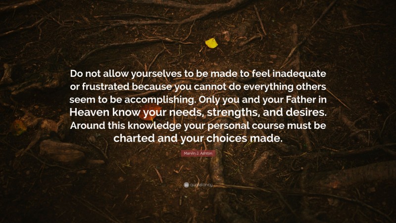 Marvin J. Ashton Quote: “Do not allow yourselves to be made to feel inadequate or frustrated because you cannot do everything others seem to be accomplishing. Only you and your Father in Heaven know your needs, strengths, and desires. Around this knowledge your personal course must be charted and your choices made.”