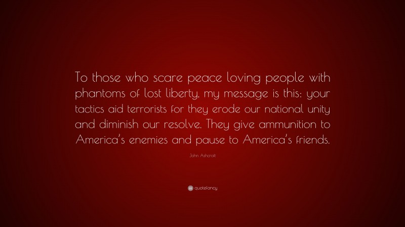 John Ashcroft Quote: “To those who scare peace loving people with phantoms of lost liberty, my message is this: your tactics aid terrorists for they erode our national unity and diminish our resolve. They give ammunition to America’s enemies and pause to America’s friends.”