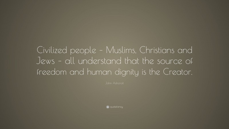 John Ashcroft Quote: “Civilized people – Muslims, Christians and Jews – all understand that the source of freedom and human dignity is the Creator.”