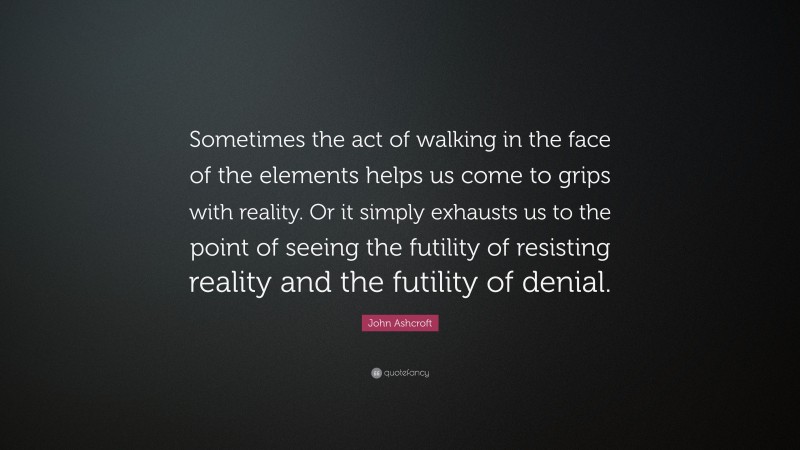 John Ashcroft Quote: “Sometimes the act of walking in the face of the elements helps us come to grips with reality. Or it simply exhausts us to the point of seeing the futility of resisting reality and the futility of denial.”