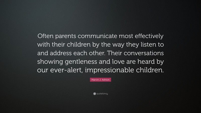 Marvin J. Ashton Quote: “Often parents communicate most effectively with their children by the way they listen to and address each other. Their conversations showing gentleness and love are heard by our ever-alert, impressionable children.”
