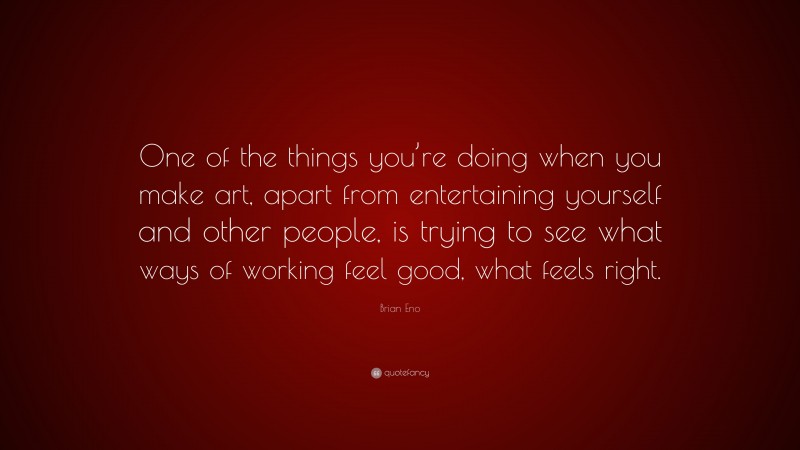 Brian Eno Quote: “One of the things you’re doing when you make art, apart from entertaining yourself and other people, is trying to see what ways of working feel good, what feels right.”