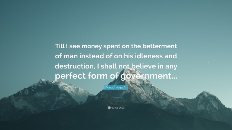 Margot Asquith Quote: “Till I see money spent on the betterment of man instead of on his idleness and destruction, I shall not believe in any perfect form of government...”