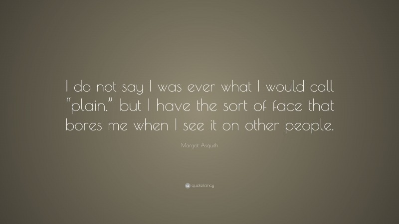 Margot Asquith Quote: “I do not say I was ever what I would call “plain,” but I have the sort of face that bores me when I see it on other people.”