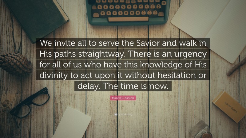 Marvin J. Ashton Quote: “We invite all to serve the Savior and walk in His paths straightway. There is an urgency for all of us who have this knowledge of His divinity to act upon it without hesitation or delay. The time is now.”