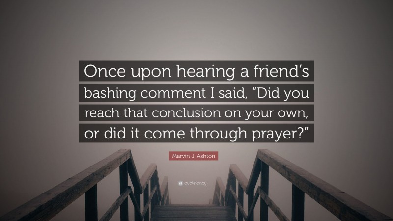 Marvin J. Ashton Quote: “Once upon hearing a friend’s bashing comment I said, “Did you reach that conclusion on your own, or did it come through prayer?””
