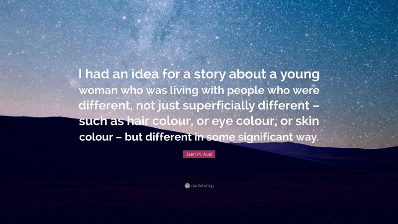 Jean M. Auel Quote: “I had an idea for a story about a young woman who was living with people who were different, not just superficially different – such as hair colour, or eye colour, or skin colour – but different in some significant way.”