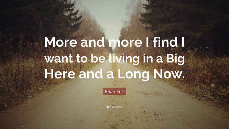 Brian Eno Quote: “More and more I find I want to be living in a Big Here and a Long Now.”