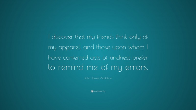 John James Audubon Quote: “I discover that my friends think only of my apparel, and those upon whom I have conferred acts of kindness prefer to remind me of my errors.”
