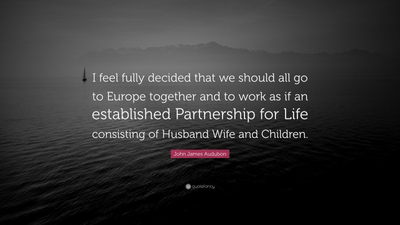 John James Audubon Quote: “I feel fully decided that we should all go to Europe together and to work as if an established Partnership for Life consisting of Husband Wife and Children.”