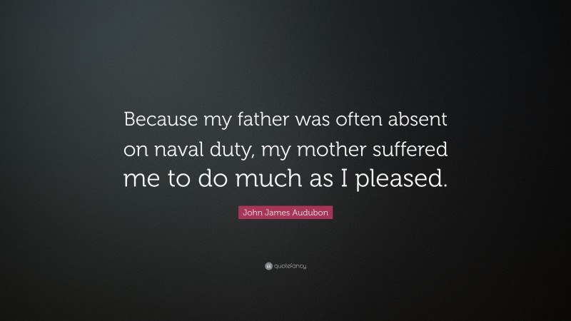 John James Audubon Quote: “Because my father was often absent on naval duty, my mother suffered me to do much as I pleased.”