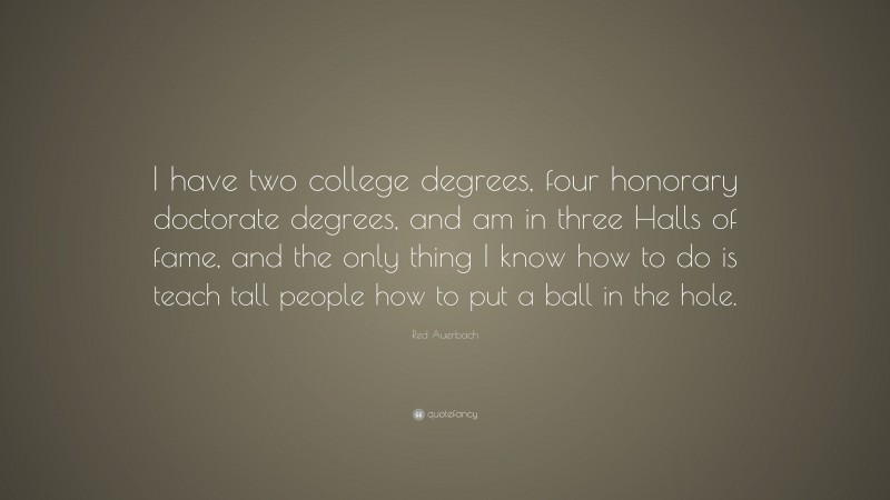 Red Auerbach Quote: “I have two college degrees, four honorary doctorate degrees, and am in three Halls of fame, and the only thing I know how to do is teach tall people how to put a ball in the hole.”