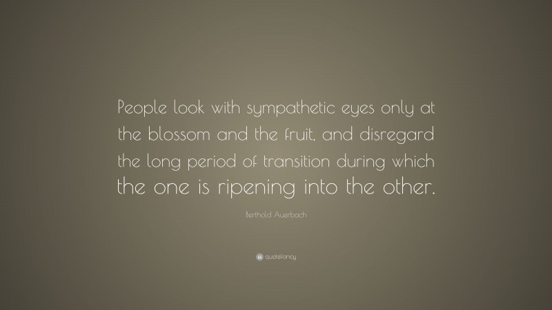 Berthold Auerbach Quote: “People look with sympathetic eyes only at the blossom and the fruit, and disregard the long period of transition during which the one is ripening into the other.”