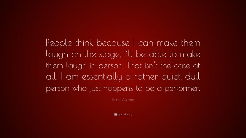 Rowan Atkinson Quote: “People think because I can make them laugh on the stage, I’ll be able to make them laugh in person. That isn’t the case at all. I am essentially a rather quiet, dull person who just happens to be a performer.”