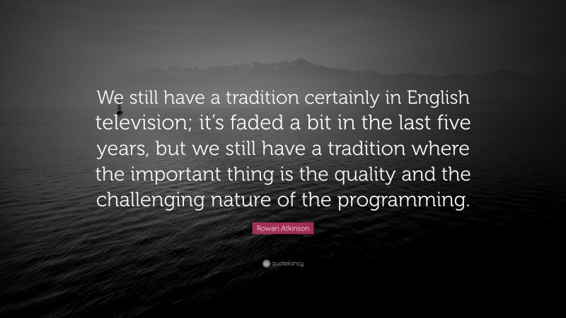 Rowan Atkinson Quote: “We still have a tradition certainly in English television; it’s faded a bit in the last five years, but we still have a tradition where the important thing is the quality and the challenging nature of the programming.”